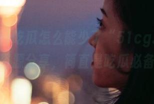 吃瓜怎么能少了“51cg.por”的资源分享，简直是吃瓜必备！