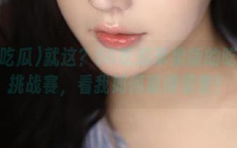 就这?56吃瓜苹果版的吃瓜王挑战赛,看我如何赢得荣誉!