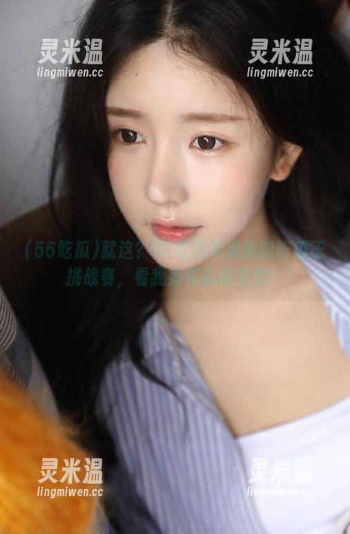 就这？56吃瓜苹果版的吃瓜王挑战赛，看我如何赢得荣誉！