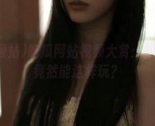 吃瓜网站视频大赏:知乎问答竟然能这样玩?